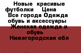 Новые, красивые футболки  › Цена ­ 550 - Все города Одежда, обувь и аксессуары » Женская одежда и обувь   . Нижегородская обл.